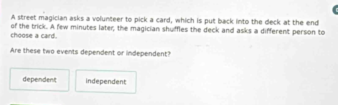a street magician asks a volunteer to pick a card, which is put back into the deck at the end of the trick. a few minutes later, the magician shuffles the deck and asks a different person to choose a card. are these two events dependent or independent? dependent independent
