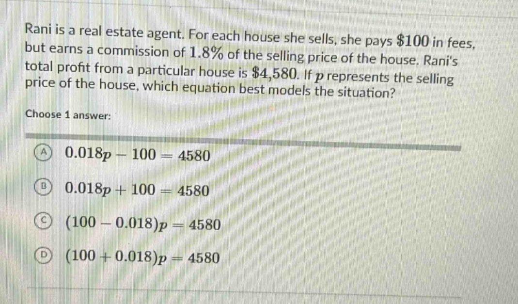 rani is a real estate agent. for each house she sells, she pays $100 in fees, but earns a commission of 1.8% of the selling price of the house. ranis total profit from a particular house is $4,580. if p represents the selling price of the house, which equation best models the situation? choose 1 answer: a 0.018p - 100 = 4580 b 0.018p + 100 = 4580 c (100 - 0.018)p = 4580 d (100 + 0.018)p = 4580