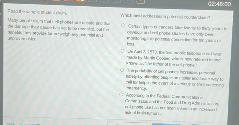 read the sample student claim. many people claim that cell phones are unsafe and that the damage they cause has yet to be revealed, but the benefits they provide far outweigh any potential and unproven risks. which best addresses a potential counter - claim? certain types of cancers take twenty to thirty years to develop, and cell phone studies have only been monitoring this potential connection for ten years or less. on april 3, 1973, the first mobile telephone call was made by martin cooper, who is now referred to and known as “the father of the cell phone.” the portability of cell phones increases personal safety by affording people an easier and faster way to call for help in the event of a serious or life - threatening emergency. according to the federal communications commission and the food and drug administration, cell phone use has not been linked to an increased risk of brain tumors.