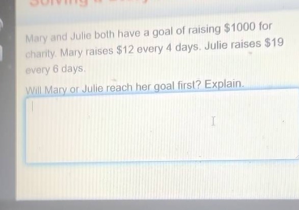mary and julie both have a goal of raising $1000 for charity. mary raises $12 every 4 days. julie raises $19 every 6 days. will mary or julie reach her goal first? explain.