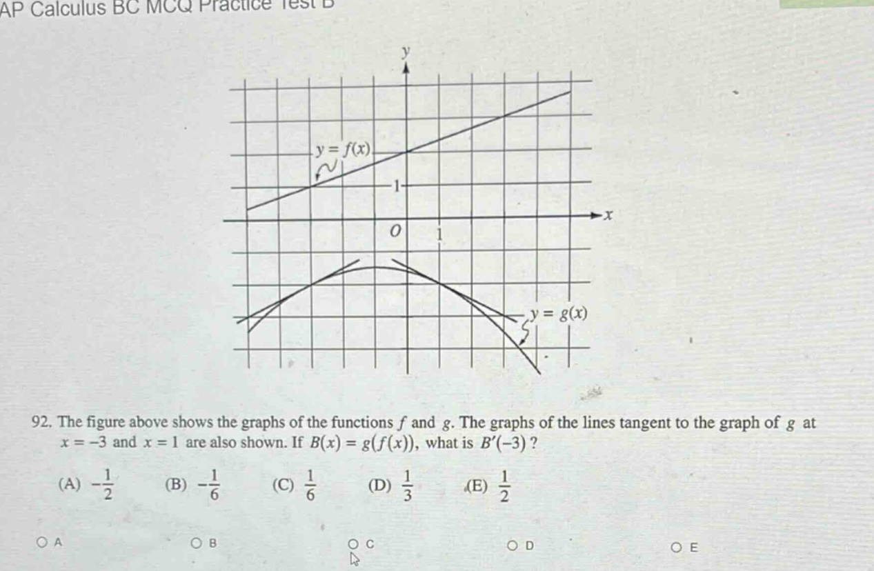 ap calculus bc mcq practice test b\n92. the figure above shows the graphs of the functions f and g. the graphs of the lines tangent to the graph of g at x = -3 and x = 1 are also shown. if b(x)=g(f(x)), what is b(-3)?\n(a) -1/2 (b) -1/6 (c) 1/6 (d) 1/3 (e) 1/2\no a o b o c o d o e