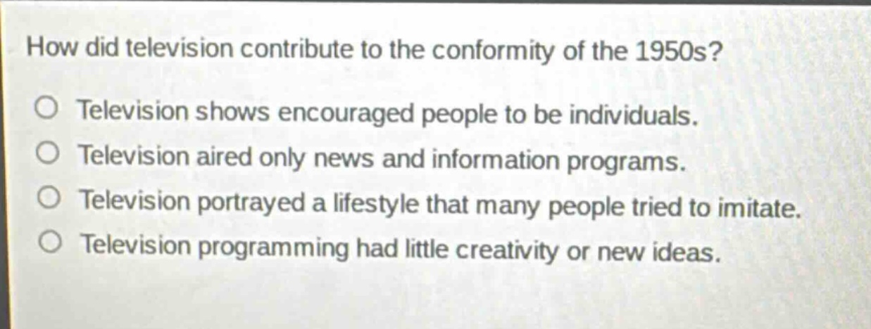 how did television contribute to the conformity of the 1950s?\ntelevision shows encouraged people to be individuals.\ntelevision aired only news and information programs.\ntelevision portrayed a lifestyle that many people tried to imitate.\ntelevision programming had little creativity or new ideas.