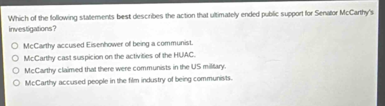 which of the following statements best describes the action that ultimately ended public support for senator mccarthys investigations?\no mccarthy accused eisenhower of being a communist.\no mccarthy cast suspicion on the activities of the huac.\no mccarthy claimed that there were communists in the us military.\no mccarthy accused people in the film industry of being communists.