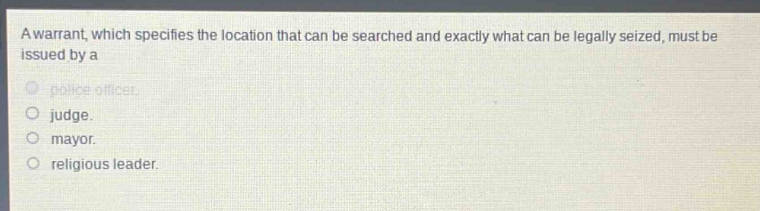 a warrant, which specifies the location that can be searched and exactly what can be legally seized, must be issued by a\npolice officer.\njudge.\nmayor.\nreligious leader.