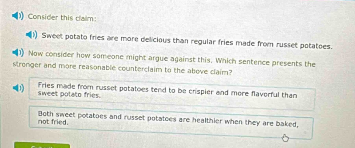 consider this claim: sweet potato fries are more delicious than regular fries made from russet potatoes. now consider how someone might argue against this. which sentence presents the stronger and more reasonable counter - claim to the above claim? fries made from russet potatoes tend to be crispier and more flavorful than sweet potato fries. both sweet potatoes and russet potatoes are healthier when they are baked, not fried.