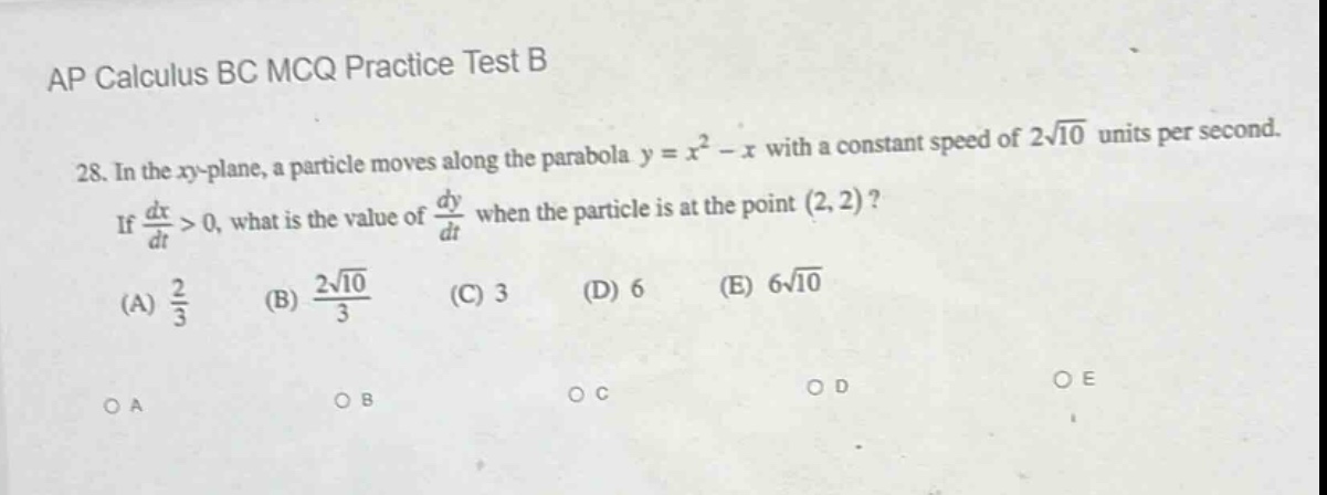 ap calculus bc mcq practice test b\n28. in the xy - plane, a particle moves along the parabola y = x² - x with a constant speed of 2√10 units per second. if dx/dt > 0, what is the value of dy/dt when the particle is at the point (2, 2)?\n(a) 2/3 (b) 2√10/3 (c) 3 (d) 6 (e) 6√10\no a o b o c o d o e