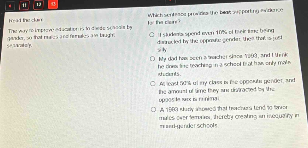 read the claim. the way to improve education is to divide schools by gender, so that males and females are taught separately. which sentence provides the best supporting evidence for the claim? if students spend even 10% of their time being distracted by the opposite gender, then that is just silly. my dad has been a teacher since 1993, and i think he does fine teaching in a school that has only male students. at least 50% of my class is the opposite gender, and the amount of time they are distracted by the opposite sex is minimal. a 1993 study showed that teachers tend to favor males over females, thereby creating an inequality in mixed - gender schools.