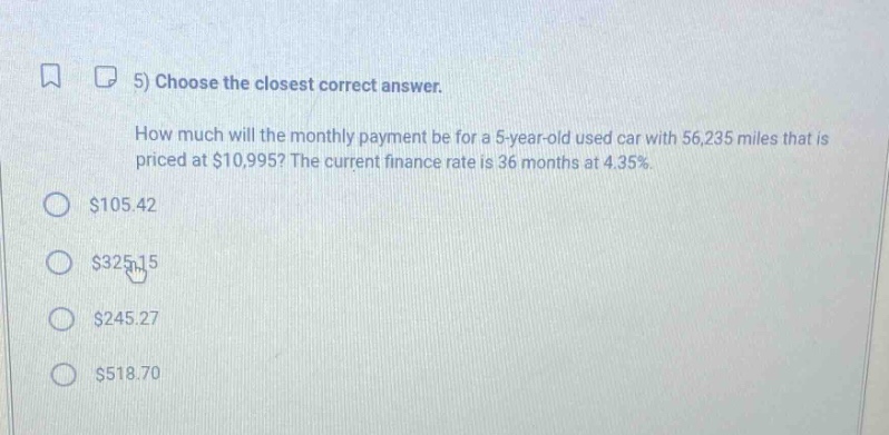 5) choose the closest correct answer. how much will the monthly payment be for a 5 - year - old used car with 56,235 miles that is priced at $10,995? the current finance rate is 36 months at 4.35%. $105.42 $325.15 $245.27 $518.70