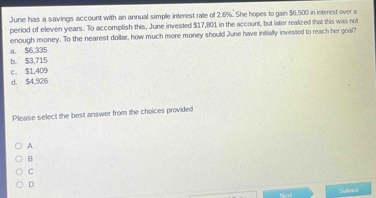 june has a savings account with an annual simple interest rate of 2.6%. she hopes to gain $6,500 in interest over a period of eleven years. to accomplish this, june invested $17,801 in the account, but later realized that this was not enough money. to the nearest dollar, how much more money should june have initially invested to reach her goal? a. $6,335 b. $3,715 c. $1,409 d. $4,926 please select the best answer from the choices provided