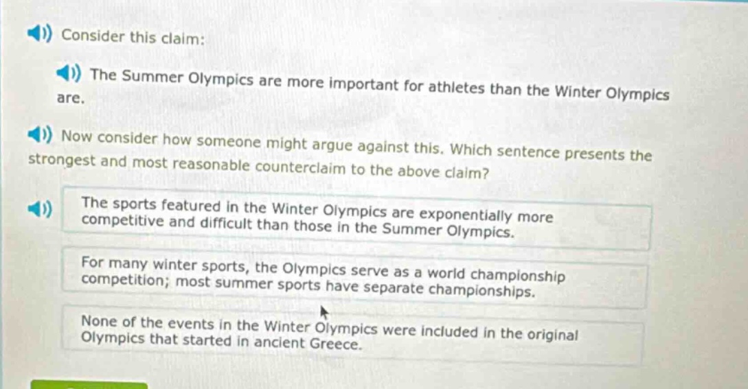 consider this claim: the summer olympics are more important for athletes than the winter olympics are. now consider how someone might argue against this. which sentence presents the strongest and most reasonable counter - claim to the above claim? the sports featured in the winter olympics are exponentially more competitive and difficult than those in the summer olympics. for many winter sports, the olympics serve as a world championship competition; most summer sports have separate championships. none of the events in the winter olympics were included in the original olympics that started in ancient greece.