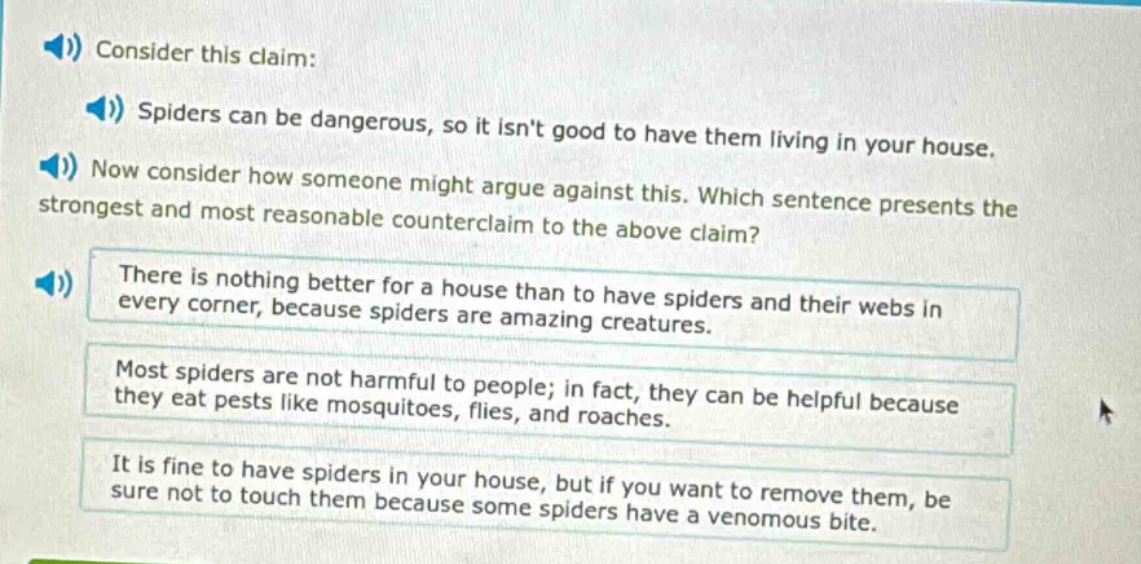 consider this claim: spiders can be dangerous, so it isnt good to have them living in your house. now consider how someone might argue against this. which sentence presents the strongest and most reasonable counter - claim to the above claim? there is nothing better for a house than to have spiders and their webs in every corner, because spiders are amazing creatures. most spiders are not harmful to people; in fact, they can be helpful because they eat pests like mosquitoes, flies, and roaches. it is fine to have spiders in your house, but if you want to remove them, be sure not to touch them because some spiders have a venomous bite.