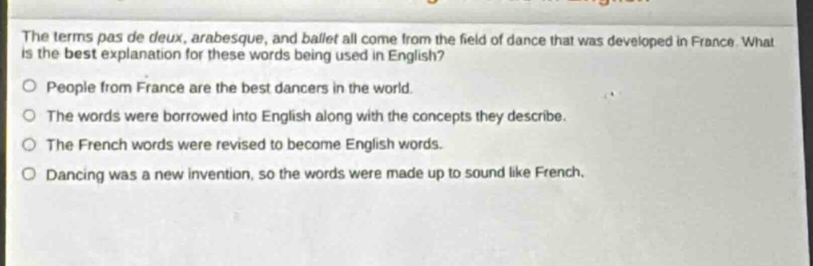 the terms pas de deux, arabesque, and ballet all come from the field of dance that was developed in france. what is the best explanation for these words being used in english?\no people from france are the best dancers in the world.\no the words were borrowed into english along with the concepts they describe.\no the french words were revised to become english words.\no dancing was a new invention, so the words were made up to sound like french.