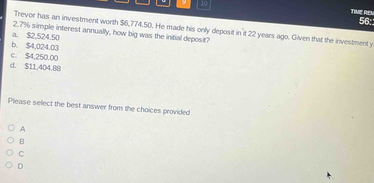 trevor has an investment worth $6,774.50. he made his only deposit in it 22 years ago. given that the investment yields 2.7% simple interest annually, how big was the initial deposit? a. $2,524.50 b. $4,024.03 c. $4,250.00 d. $11,404.88 please select the best answer from the choices provided