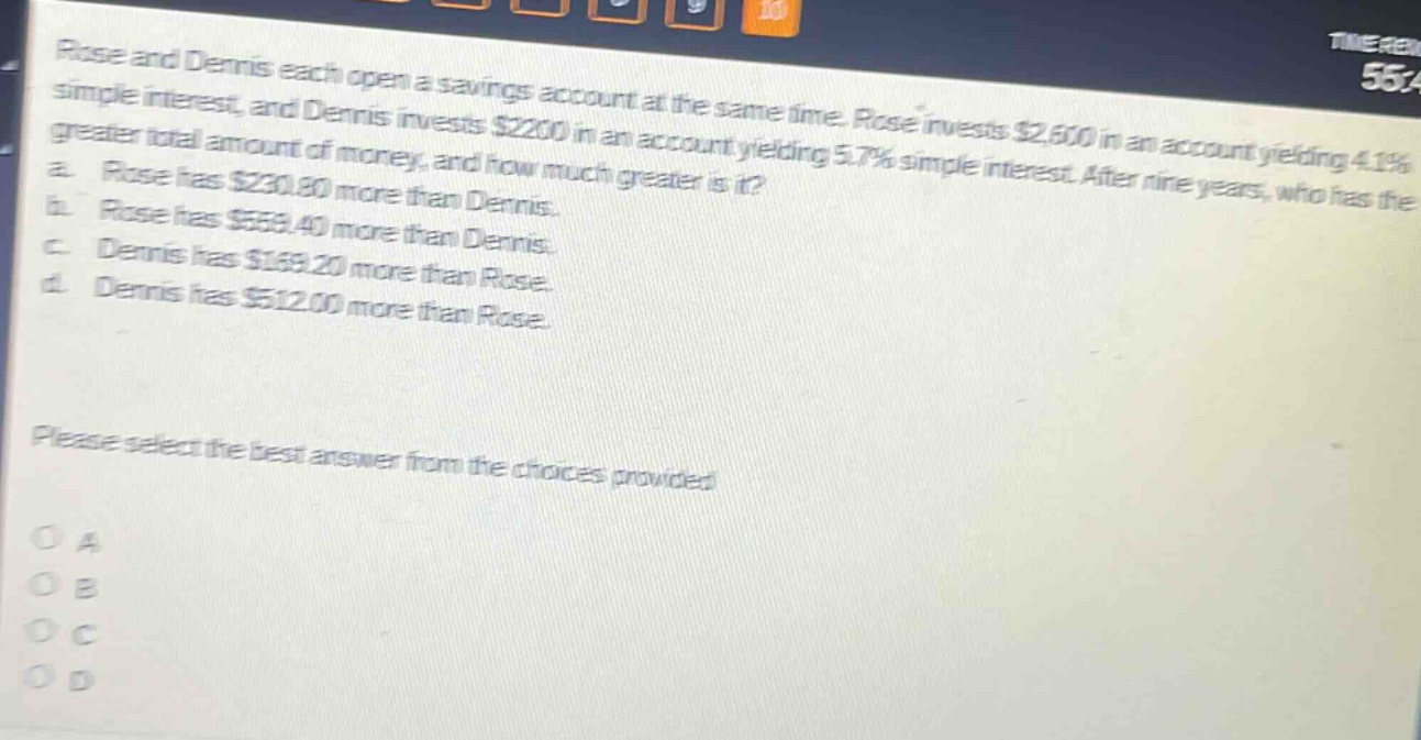 rose and dennis each open a savings account at the same time. rose invests $2,600 in an account yielding 4.1% simple interest, and dennis invests $2200 in an account yielding 5.7% simple interest. after nine years, who has the greater total amount of money, and how much greater is it? a. rose has $230.80 more than dennis. b. rose has $559.40 more than dennis. c. dennis has $169.20 more than rose. d. dennis has $512.00 more than rose. please select the best answer from the choices provided