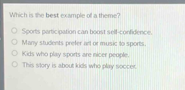 which is the best example of a theme?\no sports participation can boost self - confidence.\no many students prefer art or music to sports.\no kids who play sports are nicer people.\no this story is about kids who play soccer.