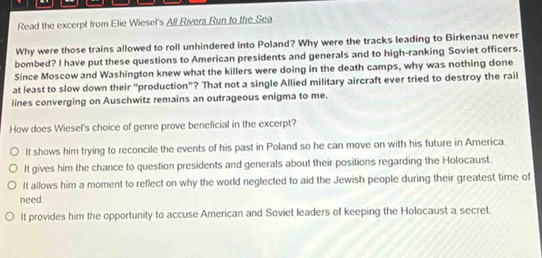 read the excerpt from elie wiesels all rivers run to the sea. why were those trains allowed to roll unhindered into poland? why were the tracks leading to birkenau never bombed? i have put these questions to american presidents and generals and to high - ranking soviet officers. since moscow and washington knew what the killers were doing in the death camps, why was nothing done at least to slow down their “production”? that not a single allied military aircraft ever tried to destroy the rail lines converging on auschwitz remains an outrageous enigma to me. how does wiesels choice of genre prove beneficial in the excerpt? it shows him trying to reconcile the events of his past in poland so he can move on with his future in america. it gives him the chance to question presidents and generals about their positions regarding the holocaust. it allows him a moment to reflect on why the world neglected to aid the jewish people during their greatest time of need. it provides him the opportunity to accuse american and soviet leaders of keeping the holocaust a secret.