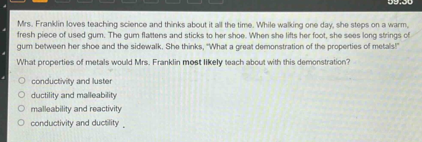mrs. franklin loves teaching science and thinks about it all the time. while walking one day, she steps on a warm, fresh piece of used gum. the gum flattens and sticks to her shoe. when she lifts her foot, she sees long strings of gum between her shoe and the sidewalk. she thinks, \what a great demonstration of the properties of metals!\ what properties of metals would mrs. franklin most likely teach about with this demonstration? conductivity and luster ductility and malleability malleability and reactivity conductivity and ductility