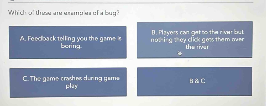which of these are examples of a bug? a. feedback telling you the game is boring. b. players can get to the river but nothing they click gets them over the river c. the game crashes during game play b & c