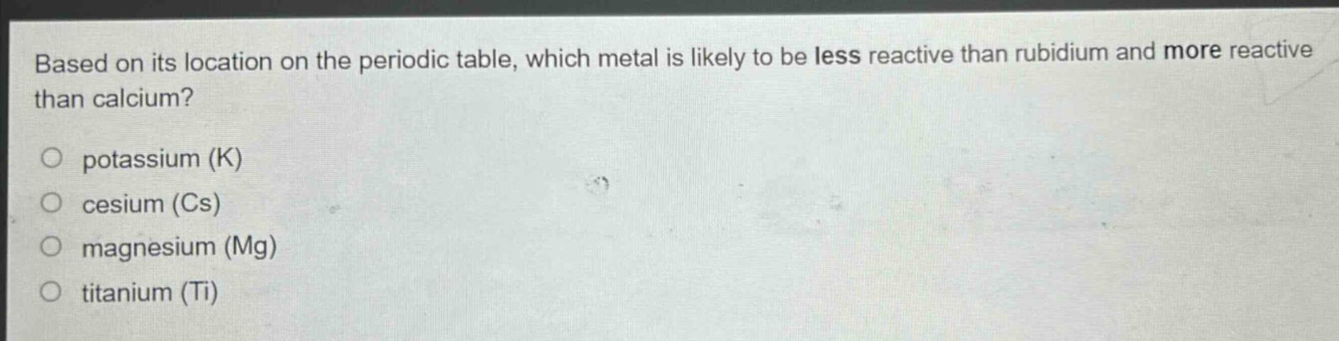 based on its location on the periodic table, which metal is likely to be less reactive than rubidium and more reactive than calcium?\no potassium (k)\no cesium (cs)\no magnesium (mg)\no titanium (ti)
