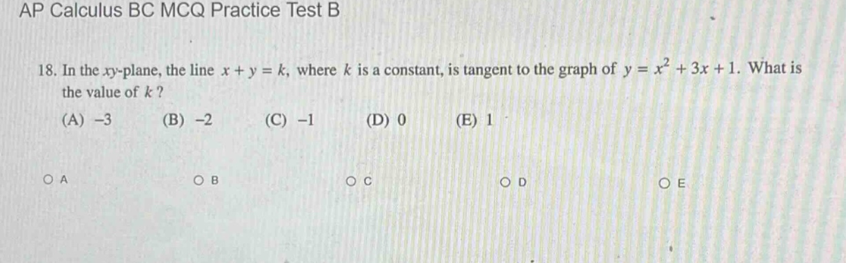 ap calculus bc mcq practice test b\n18. in the xy - plane, the line x + y = k, where k is a constant, is tangent to the graph of y = x² + 3x + 1. what is the value of k?\n(a) -3 (b) -2 (c) -1 (d) 0 (e) 1\no a o b o c o d o e