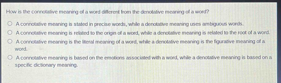 how is the connotative meaning of a word different from the denotative meaning of a word?\na connotative meaning is stated in precise words, while a denotative meaning uses ambiguous words.\na connotative meaning is related to the origin of a word, while a denotative meaning is related to the root of a word.\na connotative meaning is the literal meaning of a word, while a denotative meaning is the figurative meaning of a word.\na connotative meaning is based on the emotions associated with a word, while a denotative meaning is based on a specific dictionary meaning.