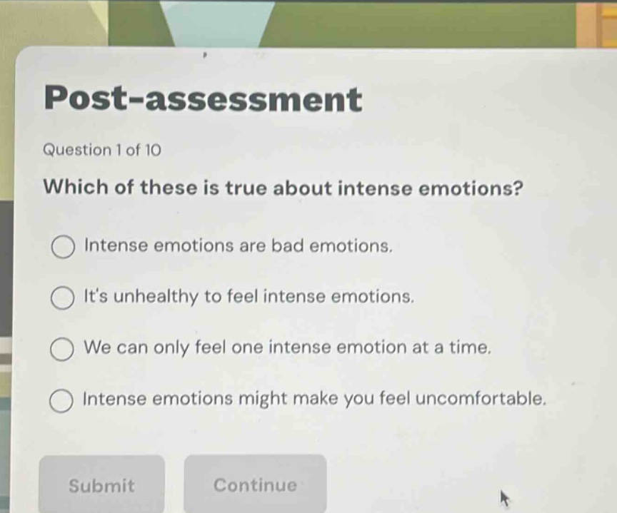 post - assessment\nquestion 1 of 10\nwhich of these is true about intense emotions?\nintense emotions are bad emotions.\nits unhealthy to feel intense emotions.\nwe can only feel one intense emotion at a time.\nintense emotions might make you feel uncomfortable.