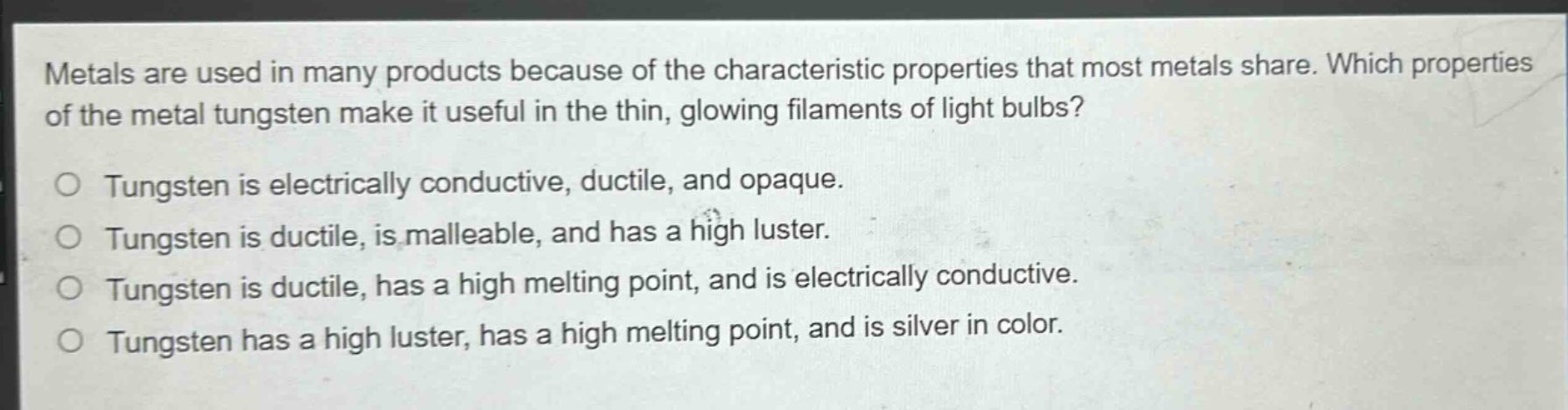 metals are used in many products because of the characteristic properties that most metals share. which properties of the metal tungsten make it useful in the thin, glowing filaments of light bulbs?\no tungsten is electrically conductive, ductile, and opaque.\no tungsten is ductile, is malleable, and has a high luster.\no tungsten is ductile, has a high melting point, and is electrically conductive.\no tungsten has a high luster, has a high melting point, and is silver in color.
