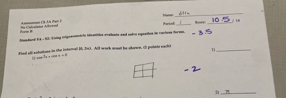 assessment ch 5a part 2 no calculator allowed form b name: billc period: 1 score: 10.5/14 - 3.5 standard 5a - s2: using trigonometric identities evaluate and solve equation in various forms. find all solutions in the interval 0, 2π). all work must be shown. (2 points each) 1) cos 2x + cos x = 0 1) - 2 2) π