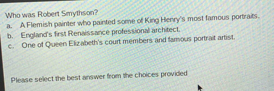 who was robert smythson? a. a flemish painter who painted some of king henrys most famous portraits. b. englands first renaissance professional architect. c. one of queen elizabeths court members and famous portrait artist. please select the best answer from the choices provided