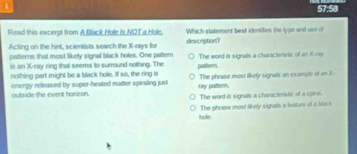 read this excerpt from a black hole is not a hole. acting on the hint, scientists search the x - rays for patterns that most likely signal black holes. one pattern is an x - ray ring that seems to surround nothing. the nothing part might be a black hole. if so, the ring is energy released by super - heated matter spiraling just outside the event horizon. which statement best identifies the type and use of description? the word is signals a characteristic of an x - ray pattern. the phrase most likely signals an example of an x - ray pattern. the word is signals a characteristic of a spiral. the phrase most likely signals a feature of a black hole.
