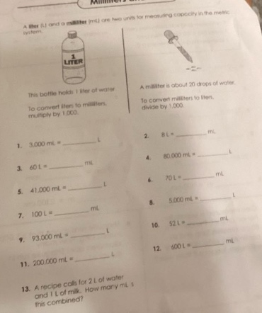 a liter (l) and a milliliter (ml) are two units for measuring capacity in the metric system. this bottle holds 1 liter of water. a milliliter is about 20 drops of water. to convert liters to milliliters, multiply by 1,000. to convert milliliters to liters, divide by 1,000. 1. 3,000 ml = ______ l 2. 8 l = ______ ml 3. 40 l = ______ ml 4. 60,000 ml = ______ l 5. 41,000 ml = ______ l 6. 70 l = ______ ml 7. 100 l = ______ ml 8. 5,000 ml = ______ l 9. 93,000 ml = ______ l 10. 52 l = ______ ml 11. 200,000 ml = ______ l 12. 600 l = ______ ml 13. a recipe calls for 2 l of water and 1 l of milk. how many ml is this combined?
