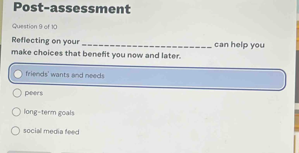 post - assessment\nquestion 9 of 10\nreflecting on your ________________________ can help you make choices that benefit you now and later.\nfriends wants and needs\npeers\nlong - term goals\nsocial media feed