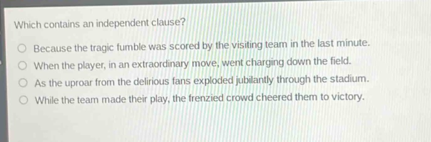 which contains an independent clause?\nbecause the tragic fumble was scored by the visiting team in the last minute.\nwhen the player, in an extraordinary move, went charging down the field.\nas the uproar from the delirious fans exploded jubilantly through the stadium.\nwhile the team made their play, the frenzied crowd cheered them to victory.