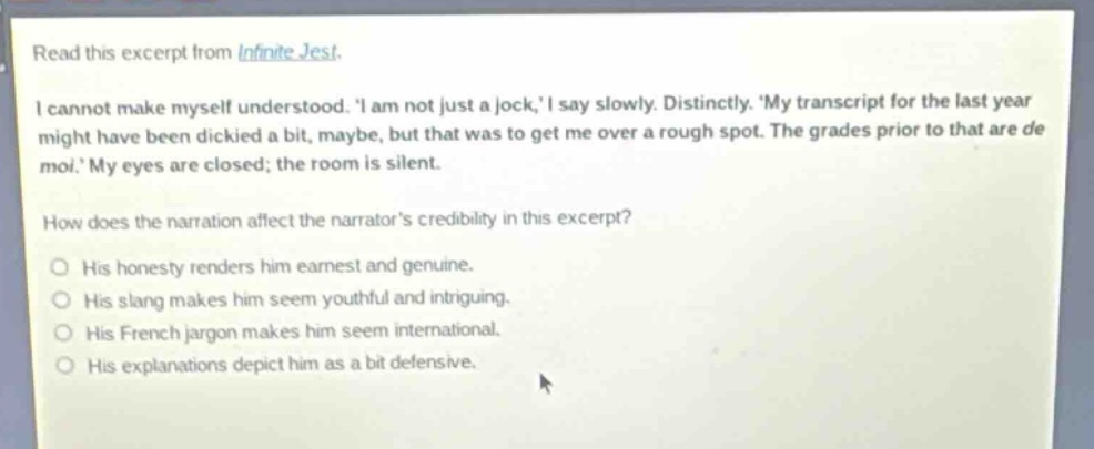 read this excerpt from infinite jest. i cannot make myself understood. i am not just a jock, i say slowly. distinctly. my transcript for the last year might have been dickied a bit, maybe, but that was to get me over a rough spot. the grades prior to that are de moi. my eyes are closed; the room is silent. how does the narration affect the narrators credibility in this excerpt? his honesty renders him earnest and genuine. his slang makes him seem youthful and intriguing. his french jargon makes him seem international. his explanations depict him as a bit defensive.