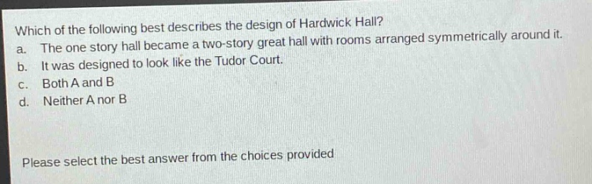 which of the following best describes the design of hardwick hall? a. the one - story hall became a two - story great hall with rooms arranged symmetrically around it. b. it was designed to look like the tudor court. c. both a and b d. neither a nor b please select the best answer from the choices provided