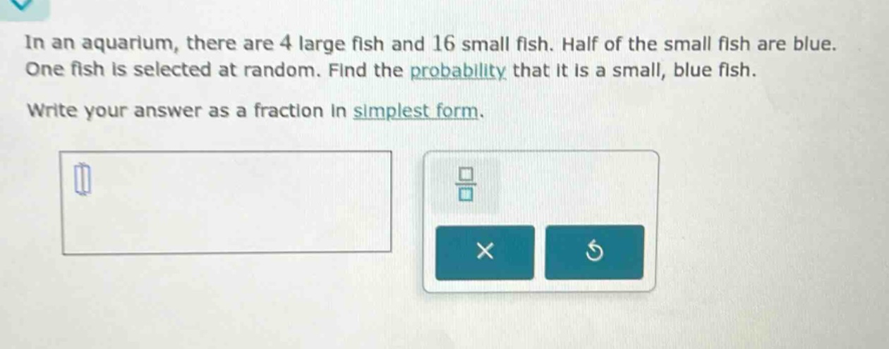 in an aquarium, there are 4 large fish and 16 small fish. half of the small fish are blue. one fish is selected at random. find the probability that it is a small, blue fish. write your answer as a fraction in simplest form.