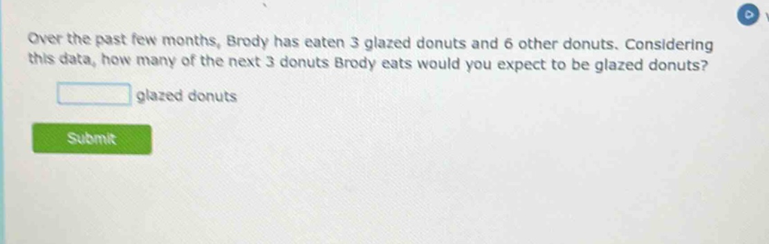 over the past few months, brody has eaten 3 glazed donuts and 6 other donuts. considering this data, how many of the next 3 donuts brody eats would you expect to be glazed donuts? glazed donuts