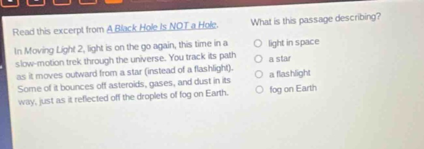 read this excerpt from a black hole is not a hole. in moving light 2, light is on the go again, this time in a slow - motion trek through the universe. you track its path as it moves outward from a star (instead of a flashlight). some of it bounces off asteroids, gases, and dust in its way, just as it reflected off the droplets of fog on earth. what is this passage describing? light in space a star a flashlight fog on earth