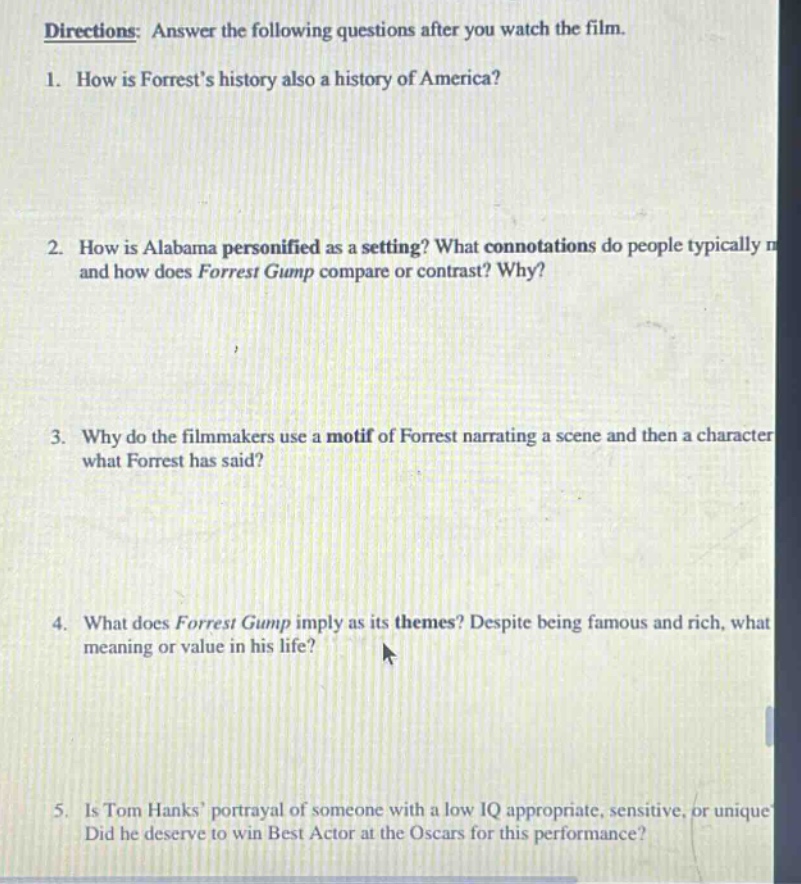 directions: answer the following questions after you watch the film. 1. how is forrests history also a history of america? 2. how is alabama personified as a setting? what connotations do people typically and how does forrest gump compare or contrast? why? 3. why do the filmmakers use a motif of forrest narrating a scene and then a character what forrest has said? 4. what does forrest gump imply as its themes? despite being famous and rich, what meaning or value in his life? 5. is tom hanks portrayal of someone with a low iq appropriate, sensitive, or unique? did he deserve to win best actor at the oscars for this performance?