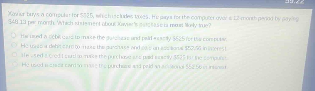 xavier buys a computer for $525, which includes taxes. he pays for the computer over a 12 - month period by paying $48.13 per month. which statement about xavier’s purchase is most likely true? he used a debit card to make the purchase and paid exactly $525 for the computer. he used a debit card to make the purchase and paid an additional $52.56 in interest. he used a credit card to make the purchase and paid exactly $525 for the computer. he used a credit card to make the purchase and paid an additional $52.56 in interest.