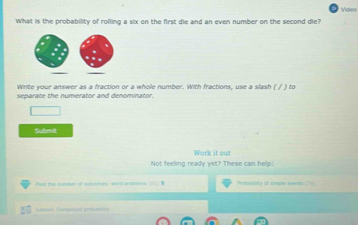 what is the probability of rolling a six on the first die and an even number on the second die? write your answer as a fraction or a whole number. with fractions, use a slash ( / ) to separate the numerator and denominator.