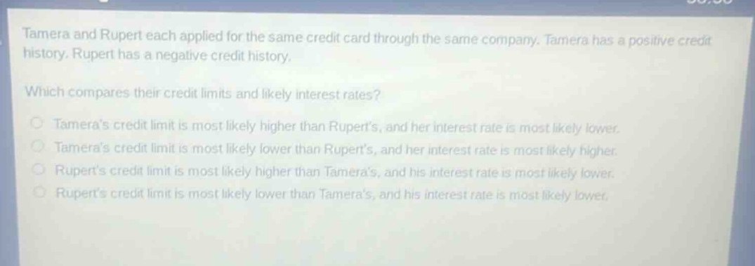 tamera and rupert each applied for the same credit card through the same company. tamera has a positive credit history. rupert has a negative credit history. which compares their credit limits and likely interest rates? tameras credit limit is most likely higher than ruperts, and her interest rate is most likely lower. tameras credit limit is most likely lower than ruperts, and her interest rate is most likely higher. ruperts credit limit is most likely higher than tameras, and his interest rate is most likely lower. ruperts credit limit is most likely lower than tameras, and his interest rate is most likely lower.