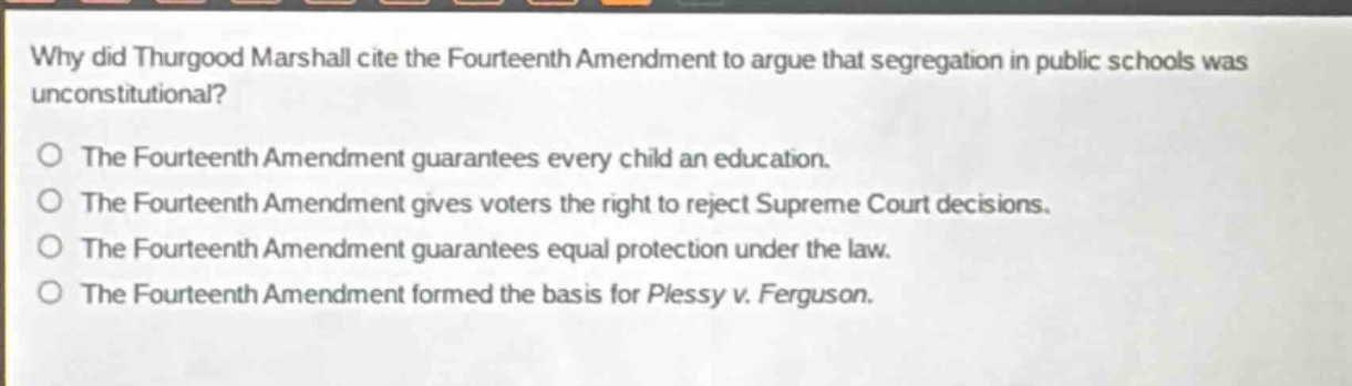 why did thurgood marshall cite the fourteenth amendment to argue that segregation in public schools was unconstitutional?\nthe fourteenth amendment guarantees every child an education.\nthe fourteenth amendment gives voters the right to reject supreme court decisions.\nthe fourteenth amendment guarantees equal protection under the law.\nthe fourteenth amendment formed the basis for plessy v. ferguson.