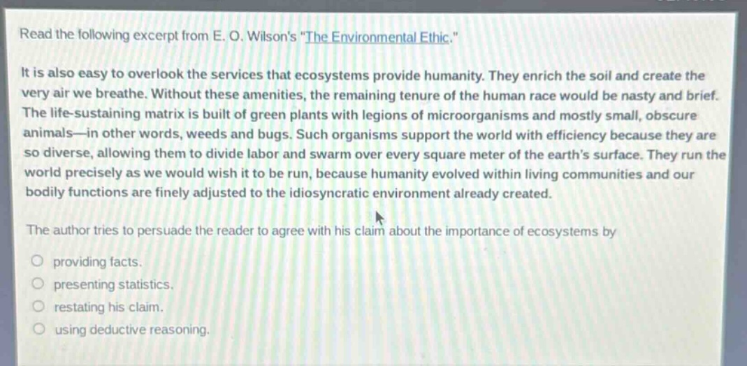 read the following excerpt from e. o. wilsons \the environmental ethic.\ it is also easy to overlook the services that ecosystems provide humanity. they enrich the soil and create the very air we breathe. without these amenities, the remaining tenure of the human race would be nasty and brief. the life - sustaining matrix is built of green plants with legions of microorganisms and mostly small, obscure animals - in other words, weeds and bugs. such organisms support the world with efficiency because they are so diverse, allowing them to divide labor and swarm over every square meter of the earths surface. they run the world precisely as we would wish it to be run, because humanity evolved within living communities and our bodily functions are finely adjusted to the idiosyncratic environment already created. the author tries to persuade the reader to agree with his claim about the importance of ecosystems by providing facts. presenting statistics. restating his claim. using deductive reasoning.