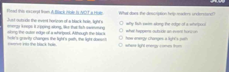 read this excerpt from a black hole is not a hole. just outside the event horizon of a black hole, lights energy keeps it zipping along, like that fish swimming along the outer edge of a whirlpool. although the black holes gravity changes the lights path, the light doesnt swerve into the black hole. what does the description help readers understand? why fish swim along the edge of a whirlpool what happens outside an event horizon how energy changes a lights path where light energy comes from