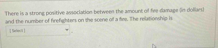 there is a strong positive association between the amount of fire damage (in dollars) and the number of firefighters on the scene of a fire. the relationship is select