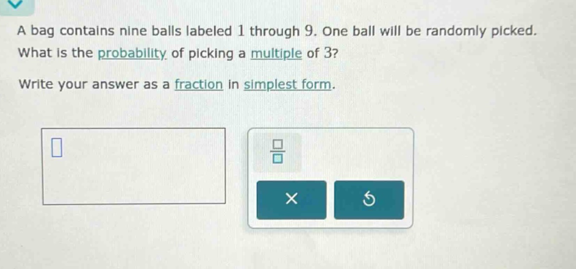 a bag contains nine balls labeled 1 through 9. one ball will be randomly picked. what is the probability of picking a multiple of 3? write your answer as a fraction in simplest form.