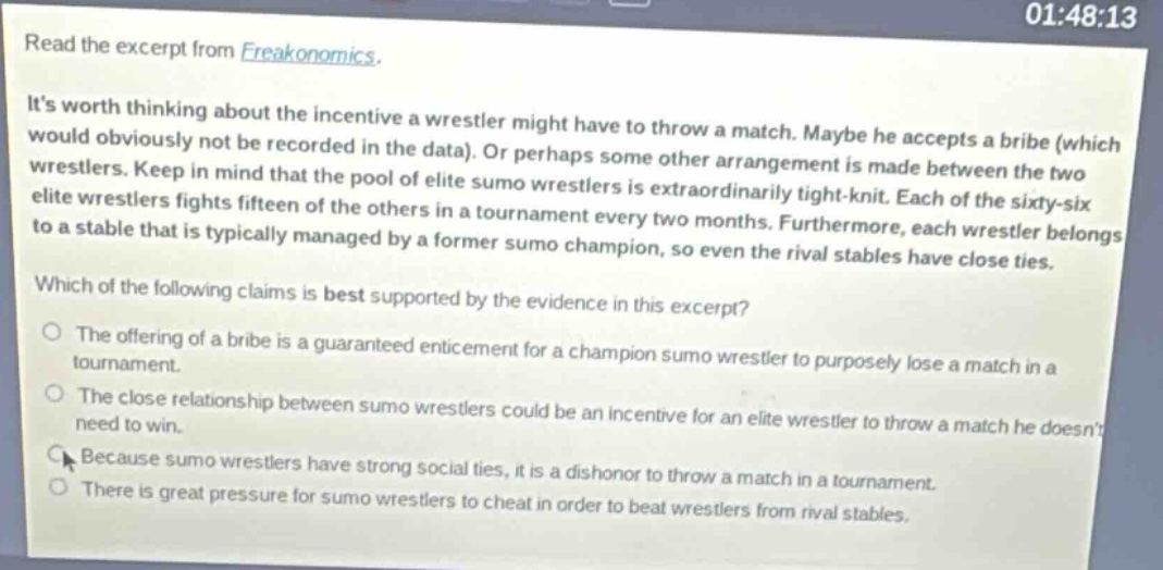 read the excerpt from freakonomics. its worth thinking about the incentive a wrestler might have to throw a match. maybe he accepts a bribe (which would obviously not be recorded in the data). or perhaps some other arrangement is made between the two wrestlers. keep in mind that the pool of elite sumo wrestlers is extraordinarily tight - knit. each of the sixty - six elite wrestlers fights fifteen of the others in a tournament every two months. furthermore, each wrestler belongs to a stable that is typically managed by a former sumo champion, so even the rival stables have close ties. which of the following claims is best supported by the evidence in this excerpt? the offering of a bribe is a guaranteed enticement for a champion sumo wrestler to purposely lose a match in a tournament. the close relationship between sumo wrestlers could be an incentive for an elite wrestler to throw a match he doesnt need to win. because sumo wrestlers have strong social ties, it is a dishonor to throw a match in a tournament. there is great pressure for sumo wrestlers to cheat in order to beat wrestlers from rival stables.