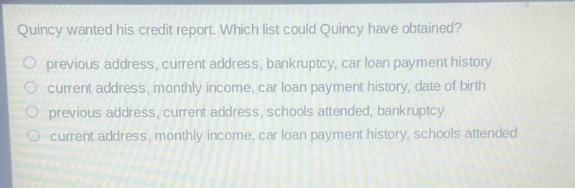 quincy wanted his credit report. which list could quincy have obtained?\no previous address, current address, bankruptcy, car loan payment history\no current address, monthly income, car loan payment history, date of birth\no previous address, current address, schools attended, bankruptcy\no current address, monthly income, car loan payment history, schools attended
