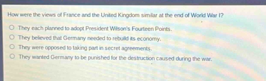 how were the views of france and the united kingdom similar at the end of world war i?\no they each planned to adopt president wilsons fourteen points.\no they believed that germany needed to rebuild its economy.\no they were opposed to taking part in secret agreements.\no they wanted germany to be punished for the destruction caused during the war.